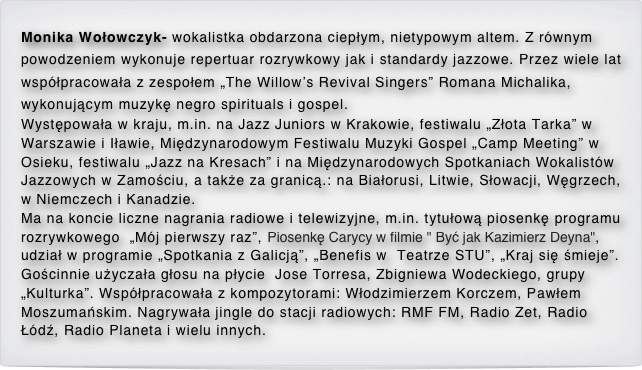 Monika Wołowczyk- wokalistka obdarzona ciepłym, nietypowym altem. Z równym powodzeniem wykonuje repertuar rozrywkowy jak i standardy jazzowe. Przez wiele lat  współpracowała z zespołem „The Willow’s Revival Singers” Romana Michalika, wykonującym muzykę negro spirituals i gospel.
Występowała w kraju, m.in. na Jazz Juniors w Krakowie, festiwalu „Złota Tarka” w Warszawie i Iławie, Międzynarodowym Festiwalu Muzyki Gospel „Camp Meeting” w Osieku, festiwalu „Jazz na Kresach” i na Międzynarodowych Spotkaniach Wokalistów Jazzowych w Zamościu, a także za granicą.: na Białorusi, Litwie, Słowacji, Węgrzech, w Niemczech i Kanadzie.
Ma na koncie liczne nagrania radiowe i telewizyjne, m.in. tytułową piosenkę programu rozrywkowego  „Mój pierwszy raz”, Piosenkę Carycy w filmie " Być jak Kazimierz Deyna", udział w programie „Spotkania z Galicją”, „Benefis w  Teatrze STU”, „Kraj się śmieje”. Gościnnie użyczała głosu na płycie  Jose Torresa, Zbigniewa Wodeckiego, grupy „Kulturka”. Współpracowała z kompozytorami: Włodzimierzem Korczem, Pawłem Moszumańskim. Nagrywała jingle do stacji radiowych: RMF FM, Radio Zet, Radio Łódź, Radio Planeta i wielu innych.